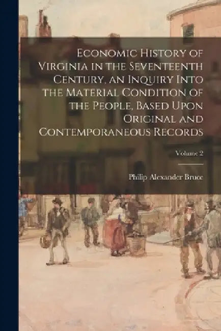 Economic History of Virginia in the Seventeenth Century, an Inquiry Into the Material Condition of the People, Based Upon Original and Contemporaneous by Philip Alexander Bruce