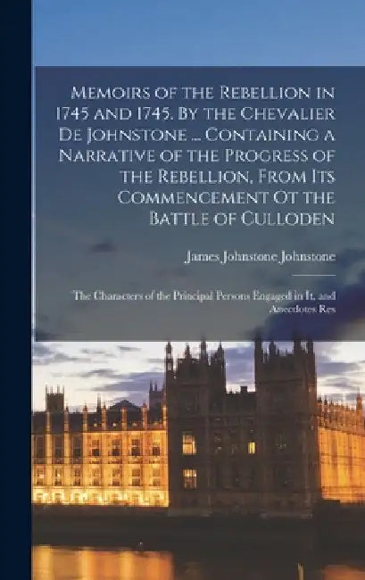 Memoirs of the Rebellion in 1745 and 1745. By the Chevalier de Johnstone ... Containing a Narrative of the Progress of the Rebellion, From its Commenc by James Johnstone Johnstone
