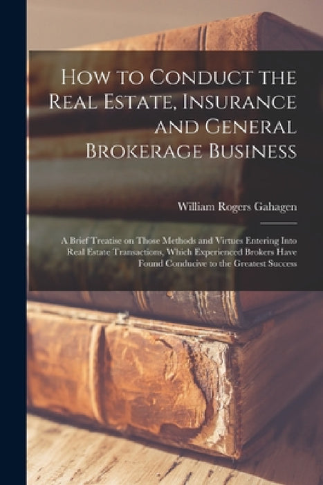 How to Conduct the Real Estate, Insurance and General Brokerage Business; a Brief Treatise on Those Methods and Virtues Entering Into Real Estate Tran by William Rogers Gahagen
