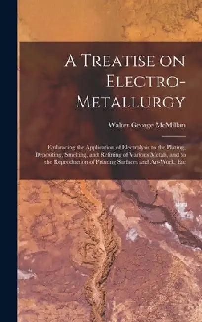 A Treatise on Electro-metallurgy: Embracing the Application of Electrolysis to the Plating, Depositing, Smelting, and Refining of Various Metals, and by Walter George McMillan