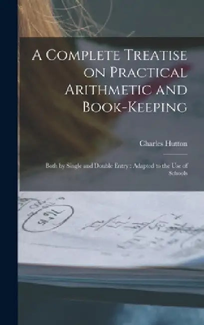 A Complete Treatise on Practical Arithmetic and Book-keeping: Both by Single and Double Entry: Adapted to the use of Schools by Charles Hutton