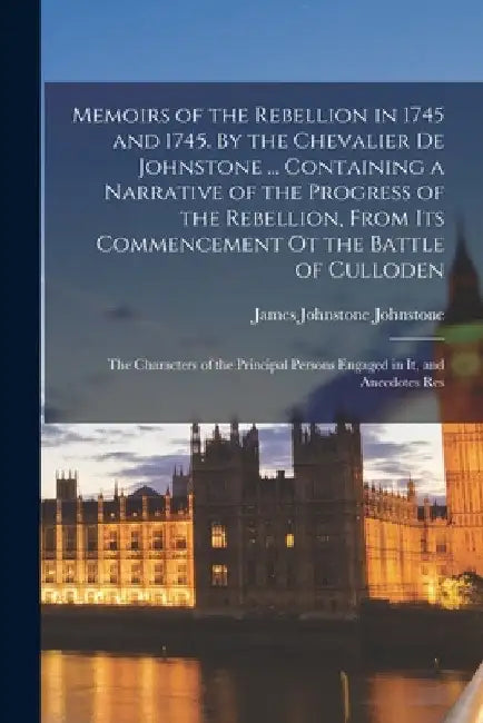 Memoirs of the Rebellion in 1745 and 1745. By the Chevalier de Johnstone ... Containing a Narrative of the Progress of the Rebellion, From its Commenc by James Johnstone Johnstone