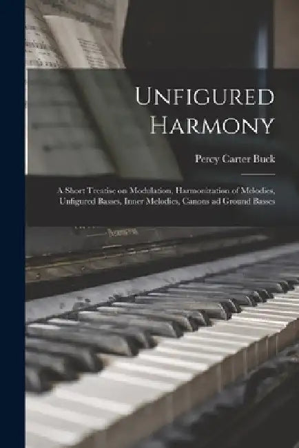 Unfigured Harmony; a Short Treatise on Modulation, Harmonization of Melodies, Unfigured Basses, Inner Melodies, Canons ad Ground Basses by Percy Carter Buck
