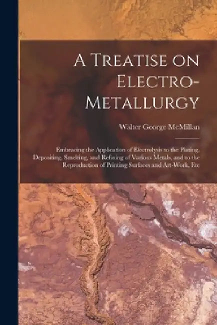 A Treatise on Electro-metallurgy: Embracing the Application of Electrolysis to the Plating, Depositing, Smelting, and Refining of Various Metals, and by Walter George McMillan