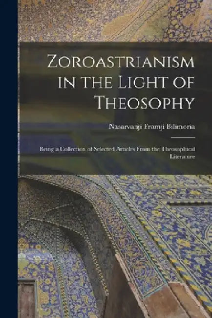 Zoroastrianism in the Light of Theosophy: Being a Collection of Selected Articles From the Theosophical Literature by Nasarvanji Framji Bilimoria