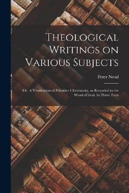 Theological Writings on Various Subjects; or, A Vindication of Primitive Christianity, as Recorded in the Word of God. In Three Parts by Peter Nead