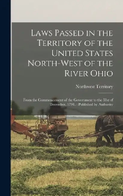 Laws Passed in the Territory of the United States North-West of the River Ohio: From the Commencement of the Government to the 31st of December, 1791. by Northwest Territory