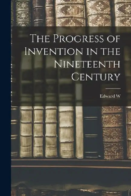 The Progress of Invention in the Nineteenth Century by Edward W. 1849-1921 Byrn