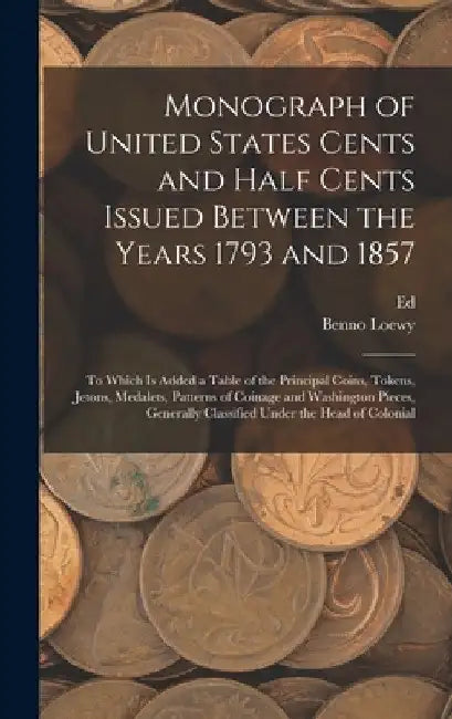 Monograph of United States Cents and Half Cents Issued Between the Years 1793 and 1857: To Which is Added a Table of the Principal Coins, Tokens, Jeto by Benno Loewy