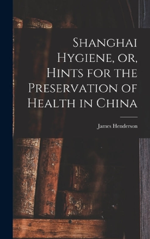 Shanghai Hygiene, or, Hints for the Preservation of Health in China by James Henderson
