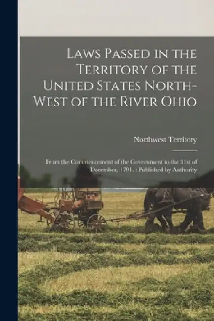 Laws Passed in the Territory of the United States North-West of the River Ohio: From the Commencement of the Government to the 31st of December, 1791. by Northwest Territory