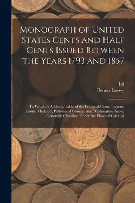 Monograph of United States Cents and Half Cents Issued Between the Years 1793 and 1857: To Which is Added a Table of the Principal Coins, Tokens, Jeto by Benno Loewy