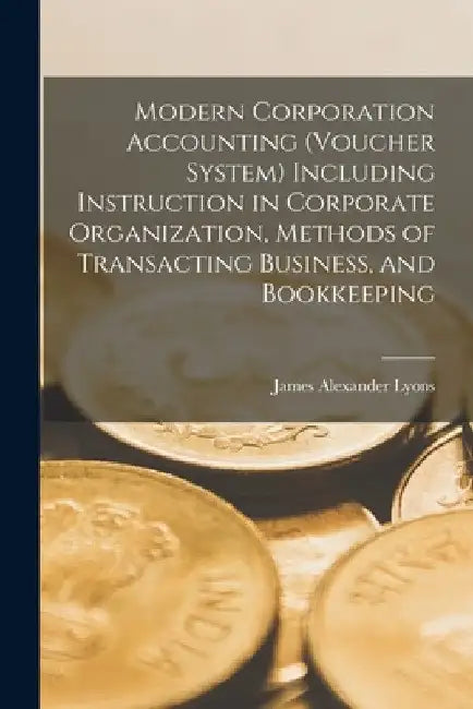 Modern Corporation Accounting (voucher System) Including Instruction in Corporate Organization, Methods of Transacting Business, and Bookkeeping by James Alexander Lyons