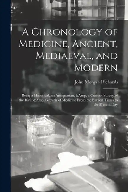 A Chronology of Medicine, Ancient, Mediaeval, and Modern; Being a Historical, an Antiquarian, & a Curious Survey of the Birth & Growth of Medicine Fro by John Morgan Richards