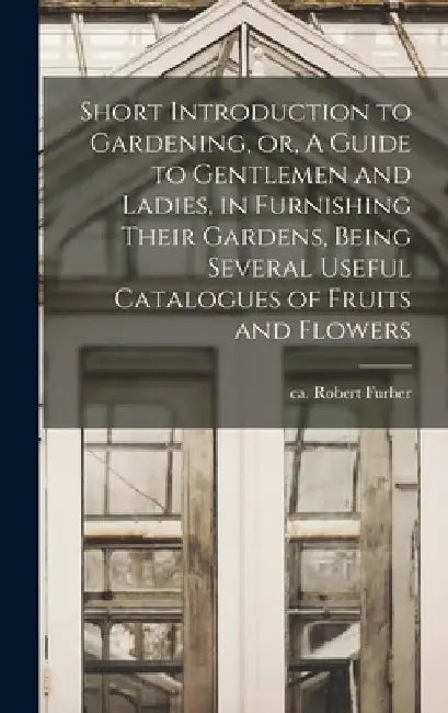 Short Introduction to Gardening, or, A Guide to Gentlemen and Ladies, in Furnishing Their Gardens, Being Several Useful Catalogues of Fruits and Flowe by Robert Ca 1674-1756 Furber