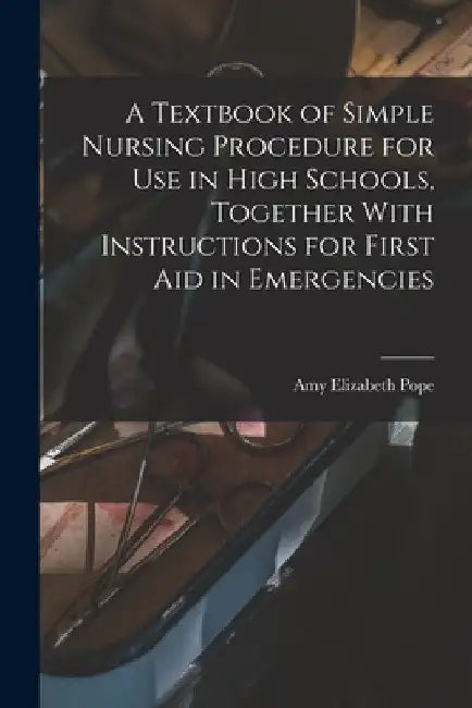 A Textbook of Simple Nursing Procedure for use in High Schools, Together With Instructions for First aid in Emergencies by Amy Elizabeth B. 1869 Pope