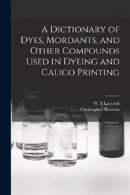 A Dictionary of Dyes, Mordants, and Other Compounds Used in Dyeing and Calico Printing by Rawson Christopher