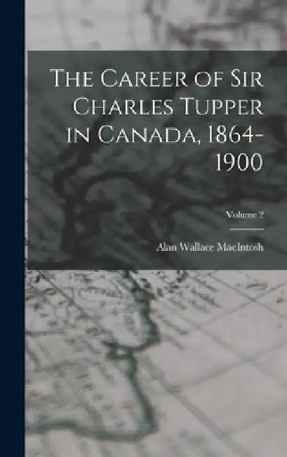 The Career of Sir Charles Tupper in Canada, 1864-1900; Volume 2 by Alan Wallace Macintosh