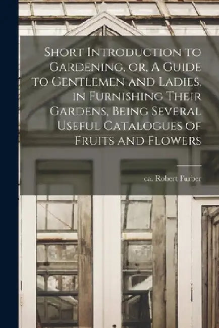 Short Introduction to Gardening, or, A Guide to Gentlemen and Ladies, in Furnishing Their Gardens, Being Several Useful Catalogues of Fruits and Flowe by Robert Ca 1674-1756 Furber