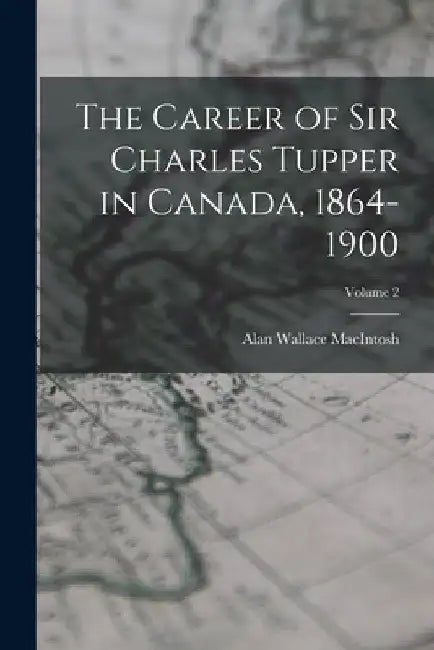 The Career of Sir Charles Tupper in Canada, 1864-1900; Volume 2 by Alan Wallace Macintosh