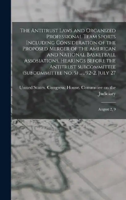 The Antitrust Laws and Organized Professional Team Sports Including Consideration of the Proposed Merger of the American and National Basketball Assos by United States Congress House Commi