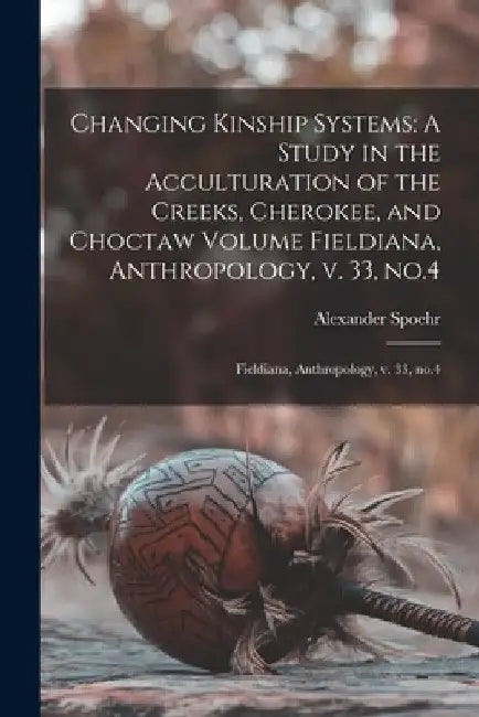 Changing Kinship Systems: A Study in the Acculturation of the Creeks, Cherokee, and Choctaw Volume Fieldiana, Anthropology, v. 33, no.4: Fieldia by Alexander Spoehr