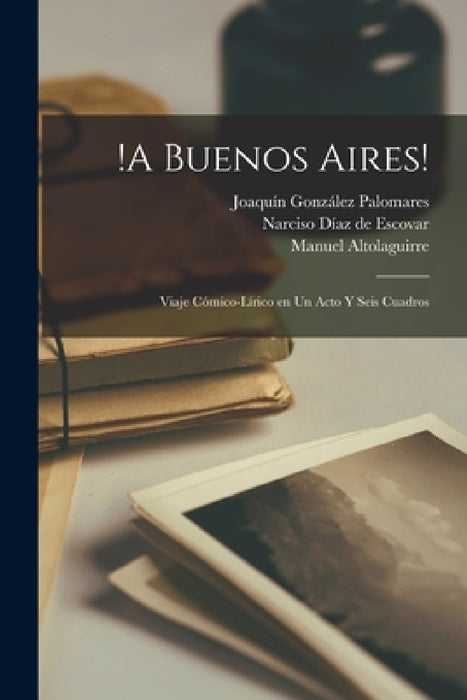 !A Buenos Aires!: Viaje cómico-lírico en un acto y seis cuadros by Joaquín González Palomares, Manuel Altolaguirre, Narciso Díaz de Escovar