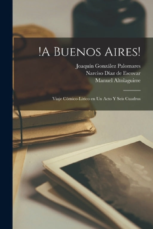 !A Buenos Aires!: Viaje cómico-lírico en un acto y seis cuadros by Joaquín González Palomares, Manuel Altolaguirre, Narciso Díaz de Escovar