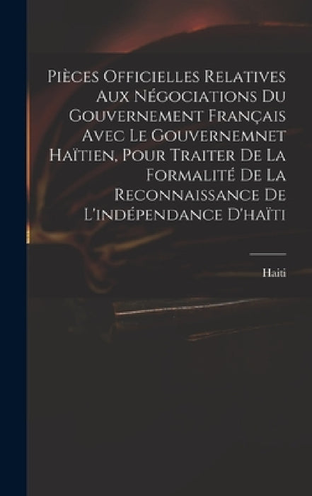 Pièces Officielles Relatives Aux Négociations Du Gouvernement Français Avec Le Gouvernemnet Haïtien, Pour Traiter De La Formalité De La Reconnaissance by Haiti