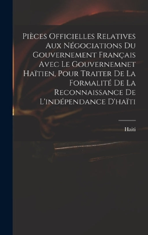 Pièces Officielles Relatives Aux Négociations Du Gouvernement Français Avec Le Gouvernemnet Haïtien, Pour Traiter De La Formalité De La Reconnaissance by Haiti