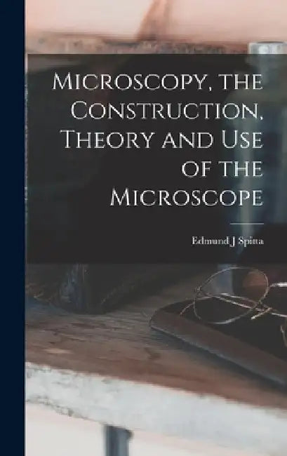 Microscopy, the Construction, Theory and use of the Microscope by Edmund J. Spitta