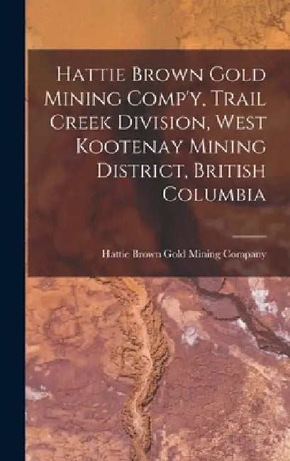 Hattie Brown Gold Mining Comp'y, Trail Creek Division, West Kootenay Mining District, British Columbia by Hattie Brown Gold Mining Company