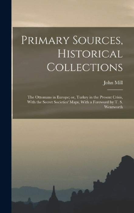 Primary Sources, Historical Collections: The Ottomans in Europe; or, Turkey in the Present Crisis, With the Secret Societies' Maps, With a Foreword by by John Mill