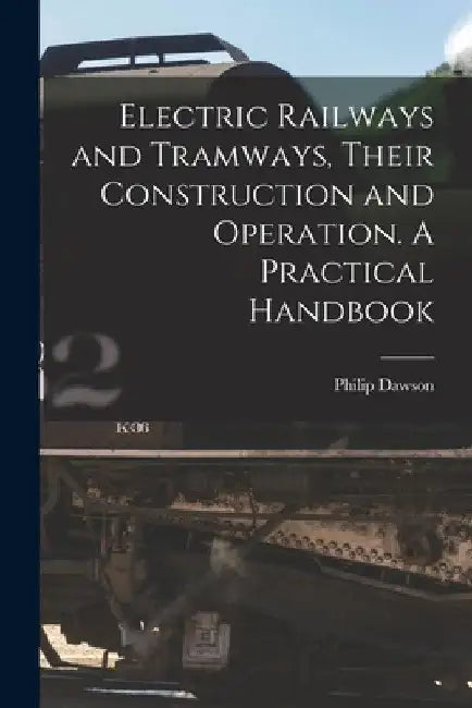 Electric Railways and Tramways, Their Construction and Operation. A Practical Handbook by Philip Dawson