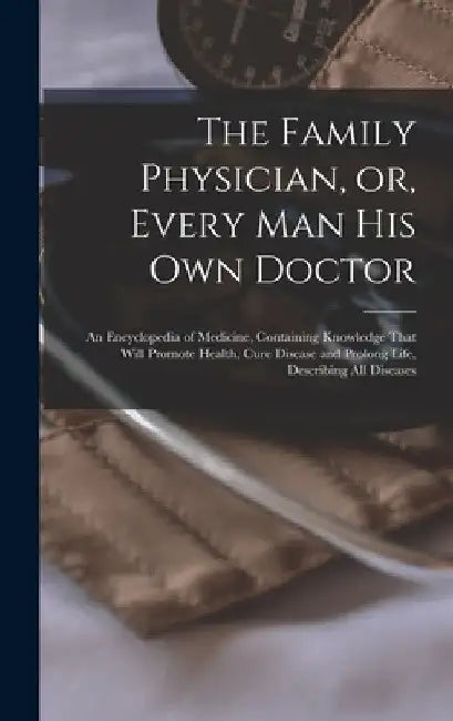 The Family Physician, or, Every man his own Doctor: An Encyclopedia of Medicine, Containing Knowledge That Will Promote Health, Cure Disease and Prolo by Anonymous