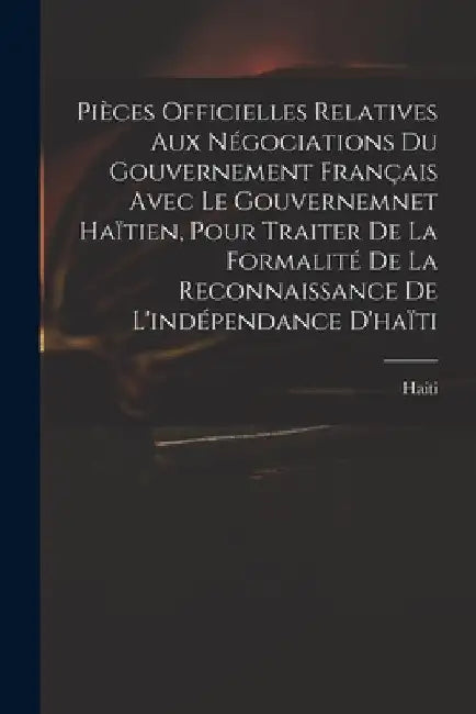 Pièces Officielles Relatives Aux Négociations Du Gouvernement Français Avec Le Gouvernemnet Haïtien, Pour Traiter De La Formalité De La Reconnaissance by Haiti