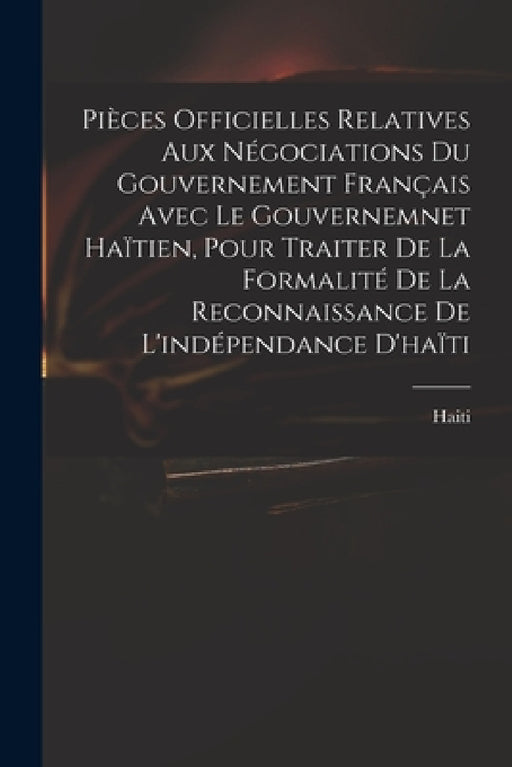 Pièces Officielles Relatives Aux Négociations Du Gouvernement Français Avec Le Gouvernemnet Haïtien, Pour Traiter De La Formalité De La Reconnaissance by Haiti