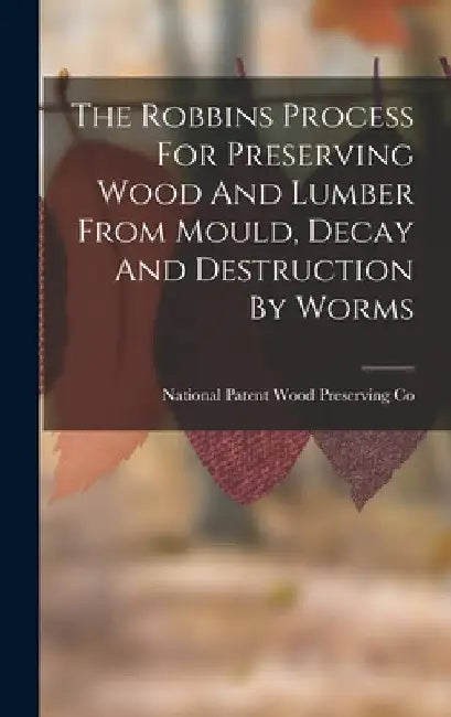 The Robbins Process For Preserving Wood And Lumber From Mould, Decay And Destruction By Worms by National Patent Wood Preserving Co