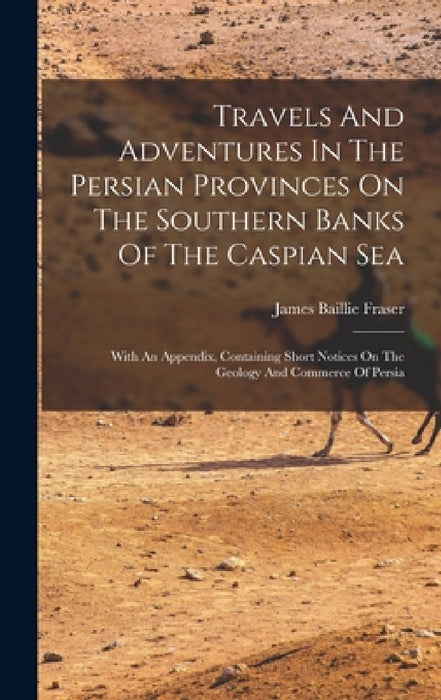 Travels And Adventures In The Persian Provinces On The Southern Banks Of The Caspian Sea: With An Appendix, Containing Short Notices On The Geology An by James Baillie Fraser