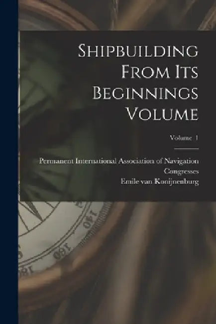Shipbuilding From its Beginnings Volume; Volume 1 by Emile Van 1869- Konijnenburg