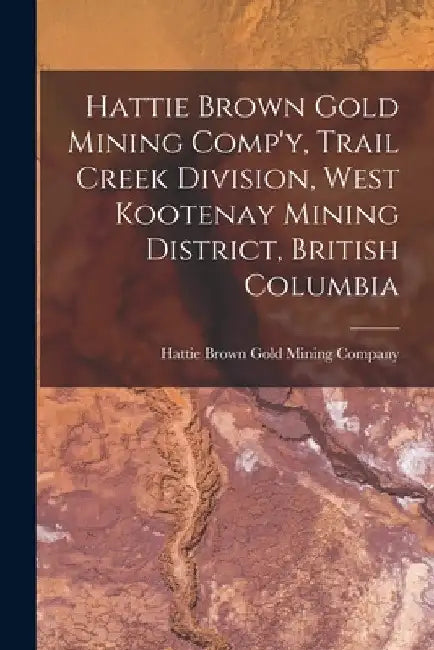 Hattie Brown Gold Mining Comp'y, Trail Creek Division, West Kootenay Mining District, British Columbia by Hattie Brown Gold Mining Company