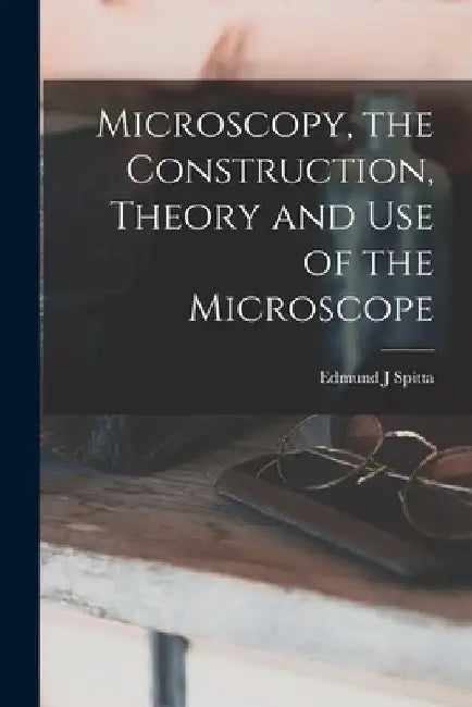 Microscopy, the Construction, Theory and use of the Microscope by Edmund J. Spitta