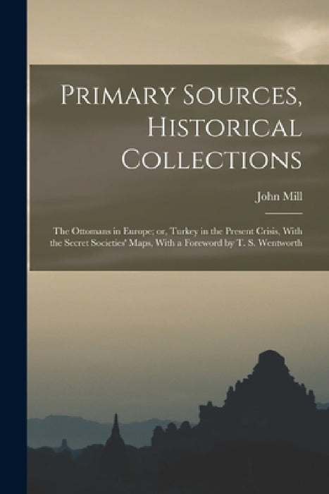 Primary Sources, Historical Collections: The Ottomans in Europe; or, Turkey in the Present Crisis, With the Secret Societies' Maps, With a Foreword by by John Mill
