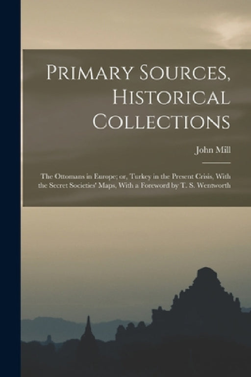 Primary Sources, Historical Collections: The Ottomans in Europe; or, Turkey in the Present Crisis, With the Secret Societies' Maps, With a Foreword by by John Mill