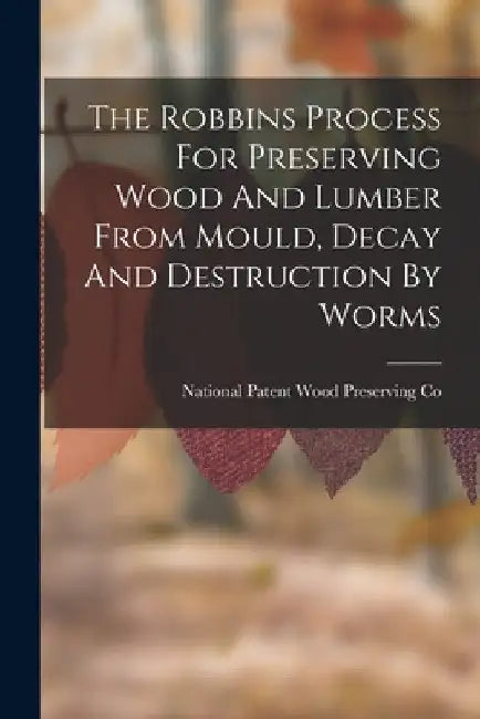 The Robbins Process For Preserving Wood And Lumber From Mould, Decay And Destruction By Worms by National Patent Wood Preserving Co