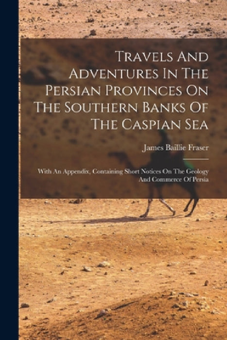 Travels And Adventures In The Persian Provinces On The Southern Banks Of The Caspian Sea: With An Appendix, Containing Short Notices On The Geology An by James Baillie Fraser