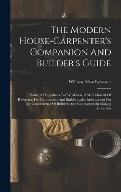 The Modern House-carpenter's Companion And Builder's Guide: Being A Hand-book For Workmen, And A Manual Of Reference For Contractors And Builders...al by William Allen Sylvester