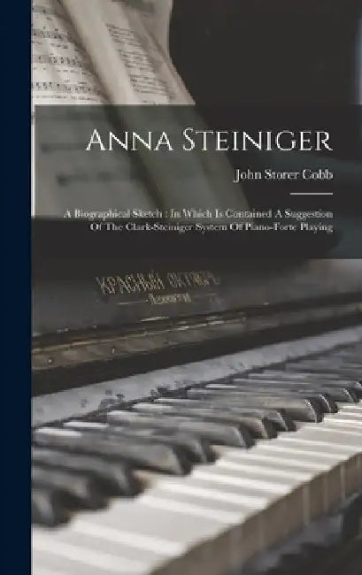 Anna Steiniger: A Biographical Sketch: In Which Is Contained A Suggestion Of The Clark-steiniger System Of Piano-forte Playing by John Storer Cobb