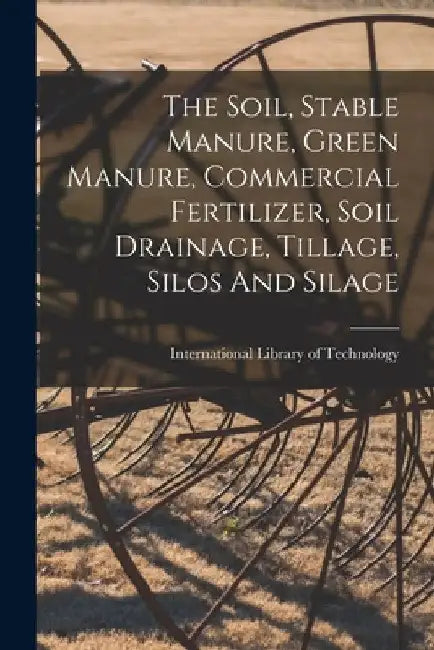 The Soil, Stable Manure, Green Manure, Commercial Fertilizer, Soil Drainage, Tillage, Silos And Silage by International Library of Technology