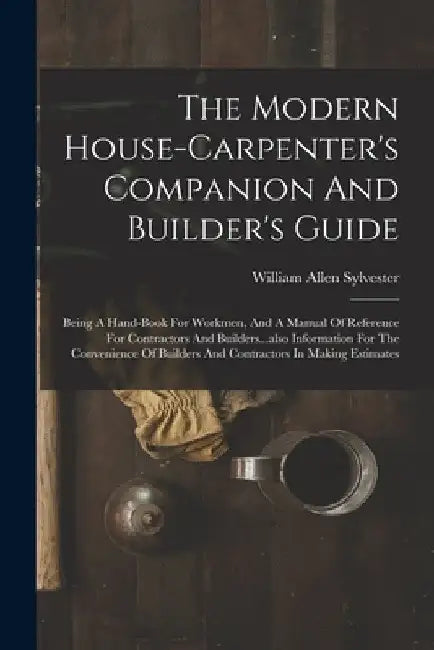The Modern House-carpenter's Companion And Builder's Guide: Being A Hand-book For Workmen, And A Manual Of Reference For Contractors And Builders...al by William Allen Sylvester